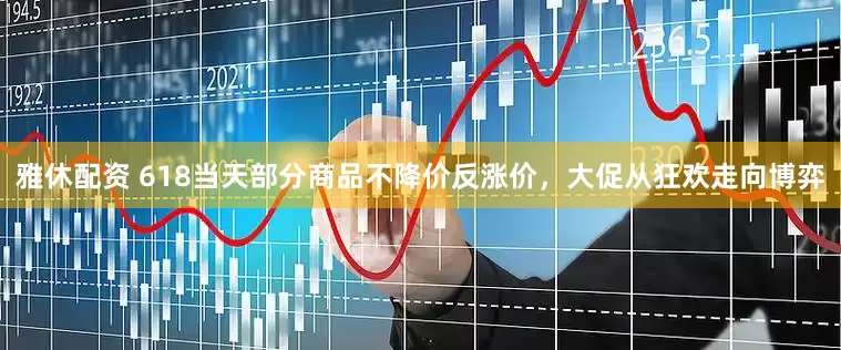 雅休配资 618当天部分商品不降价反涨价，大促从狂欢走向博弈