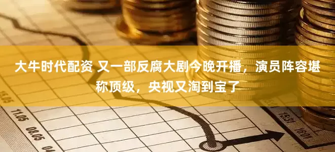 大牛时代配资 又一部反腐大剧今晚开播，演员阵容堪称顶级，央视又淘到宝了