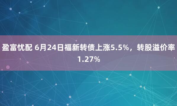 盈富忧配 6月24日福新转债上涨5.5%，转股溢价率1.27%