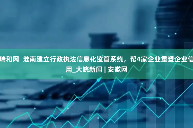 瑞和网  淮南建立行政执法信息化监管系统，帮4家企业重塑企业信用_大皖新闻 | 安徽网