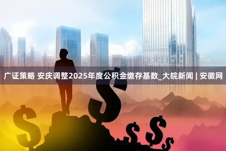 广证策略 安庆调整2025年度公积金缴存基数_大皖新闻 | 安徽网