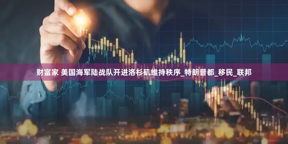 财富家 美国海军陆战队开进洛杉矶维持秩序_特朗普都_移民_联邦