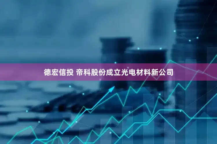 德宏信投 帝科股份成立光电材料新公司