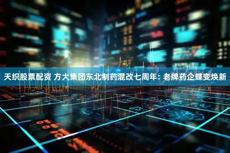天织股票配资 方大集团东北制药混改七周年: 老牌药企蝶变焕新