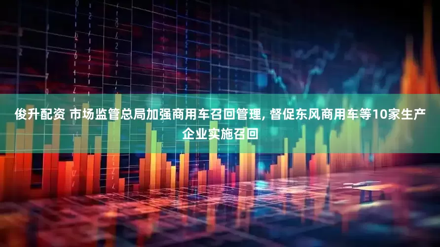 俊升配资 市场监管总局加强商用车召回管理, 督促东风商用车等10家生产企业实施召回