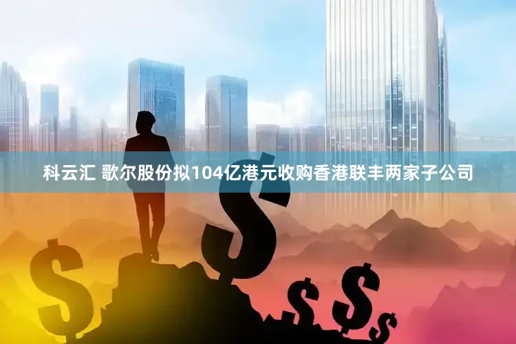 科云汇 歌尔股份拟104亿港元收购香港联丰两家子公司