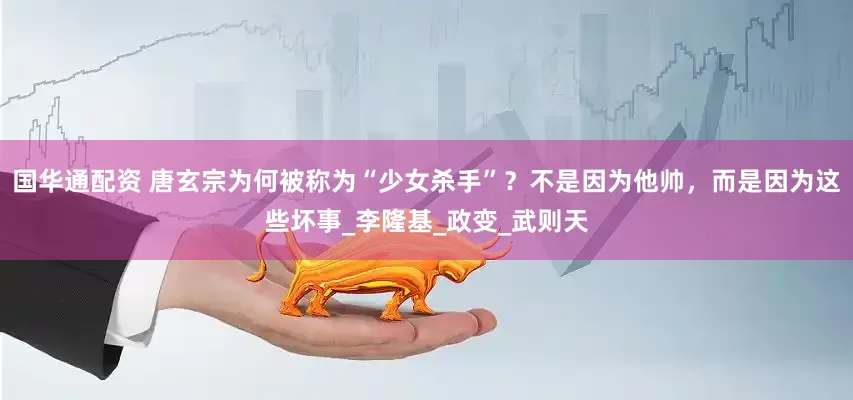 国华通配资 唐玄宗为何被称为“少女杀手”？不是因为他帅，而是因为这些坏事_李隆基_政变_武则天