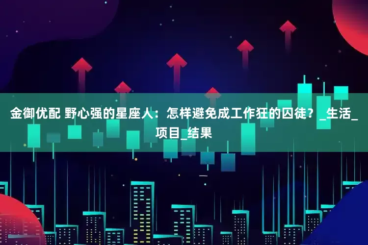 金御优配 野心强的星座人：怎样避免成工作狂的囚徒？_生活_项目_结果