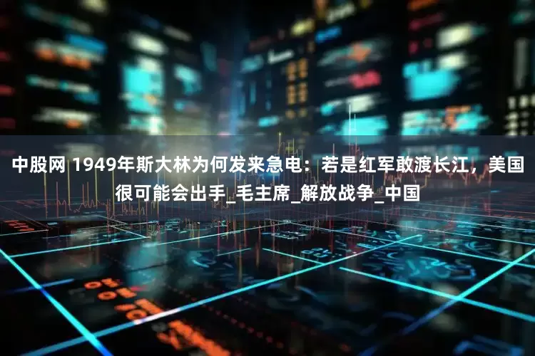 中股网 1949年斯大林为何发来急电：若是红军敢渡长江，美国很可能会出手_毛主席_解放战争_中国