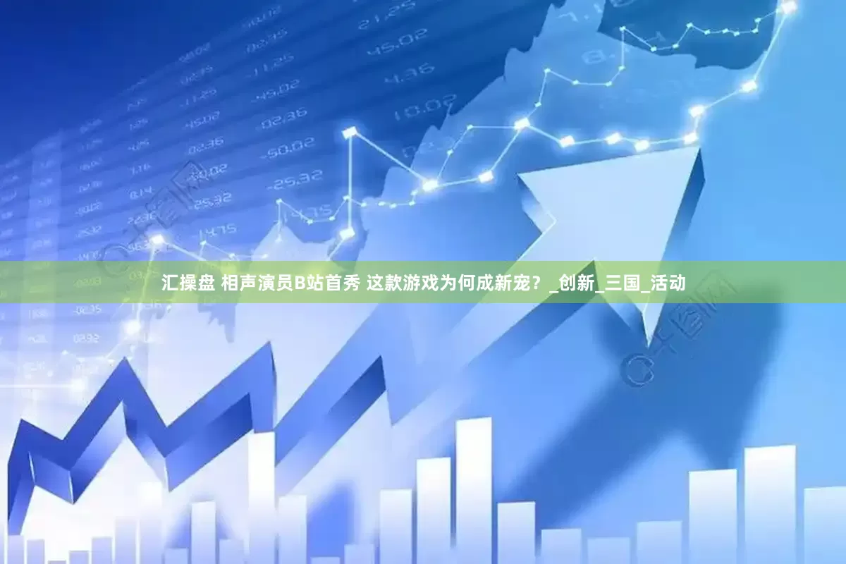汇操盘 相声演员B站首秀 这款游戏为何成新宠？_创新_三国_活动