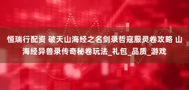 恒瑞行配资 破天山海经之名剑录哲寇服灵卷攻略 山海经异兽录传奇秘卷玩法_礼包_品质_游戏
