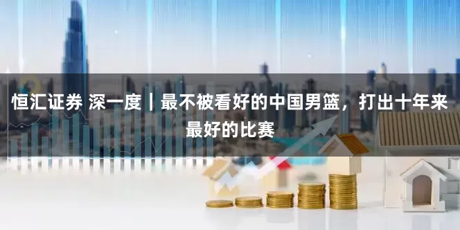 恒汇证券 深一度｜最不被看好的中国男篮，打出十年来最好的比赛