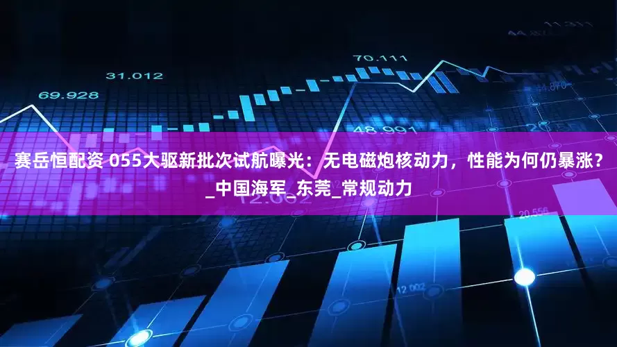 赛岳恒配资 055大驱新批次试航曝光：无电磁炮核动力，性能为何仍暴涨？_中国海军_东莞_常规动力