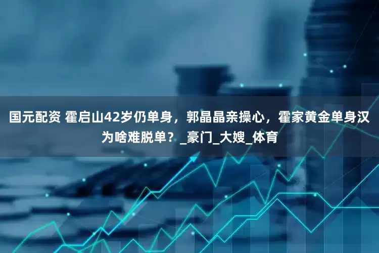 国元配资 霍启山42岁仍单身，郭晶晶亲操心，霍家黄金单身汉为啥难脱单？_豪门_大嫂_体育