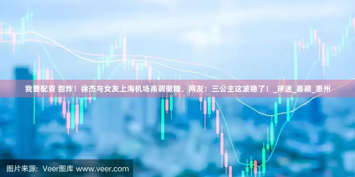 我要配资 甜炸！徐杰与女友上海机场高调撒糖，网友：三公主这波稳了！_球迷_嘉颖_惠州