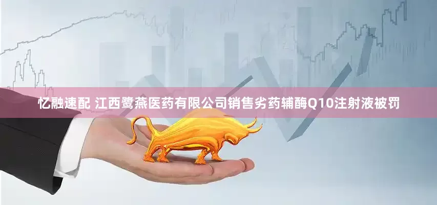忆融速配 江西鹭燕医药有限公司销售劣药辅酶Q10注射液被罚