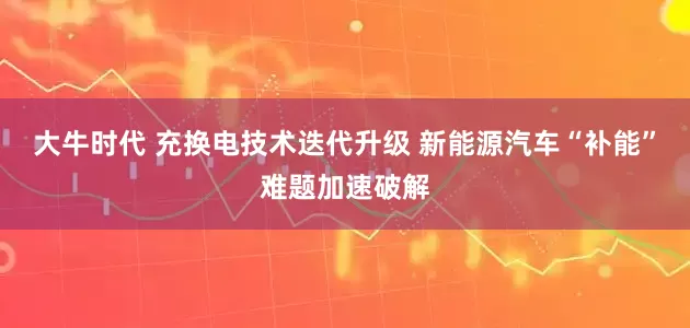 大牛时代 充换电技术迭代升级 新能源汽车“补能”难题加速破解