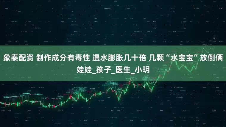 象泰配资 制作成分有毒性 遇水膨胀几十倍 几颗“水宝宝”放倒俩娃娃_孩子_医生_小玥