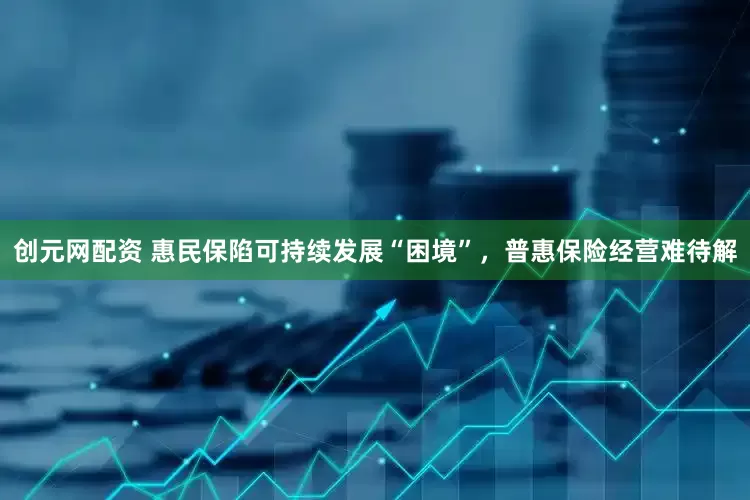 创元网配资 惠民保陷可持续发展“困境”，普惠保险经营难待解