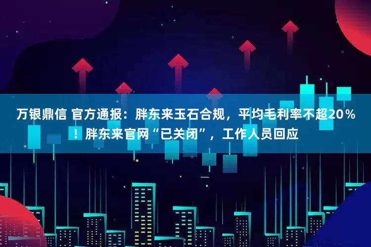 万银鼎信 官方通报：胖东来玉石合规，平均毛利率不超20％！胖东来官网“已关闭”，工作人员回应