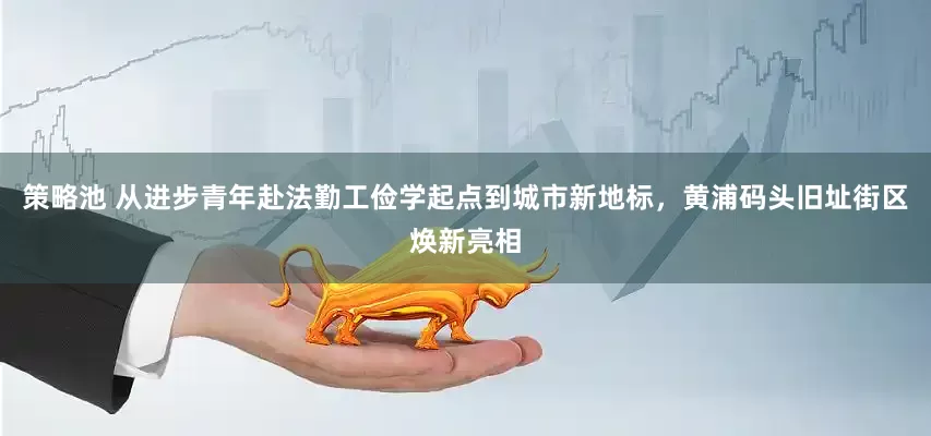 策略池 从进步青年赴法勤工俭学起点到城市新地标，黄浦码头旧址街区焕新亮相