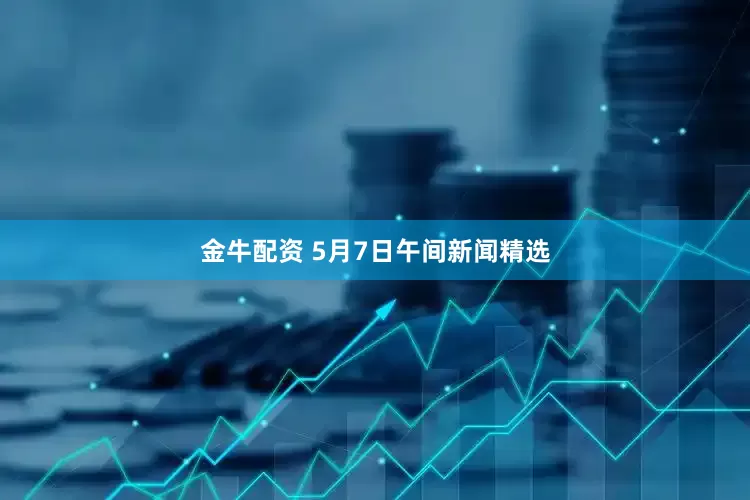金牛配资 5月7日午间新闻精选