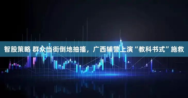 智股策略 群众当街倒地抽搐，广西辅警上演“教科书式”施救