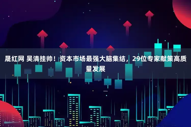 晟红网 吴清挂帅！资本市场最强大脑集结，29位专家献策高质量发展