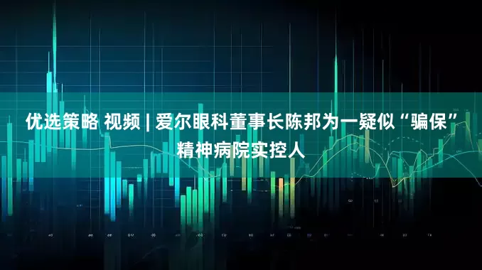 优选策略 视频 | 爱尔眼科董事长陈邦为一疑似“骗保”精神病院实控人