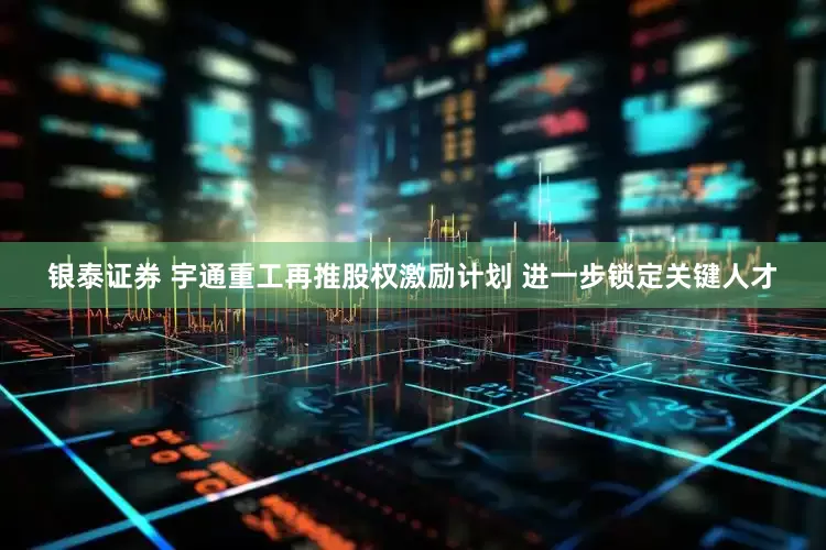 银泰证券 宇通重工再推股权激励计划 进一步锁定关键人才