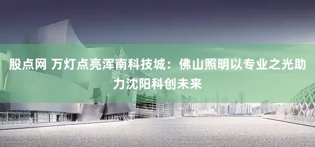 股点网 万灯点亮浑南科技城：佛山照明以专业之光助力沈阳科创未来