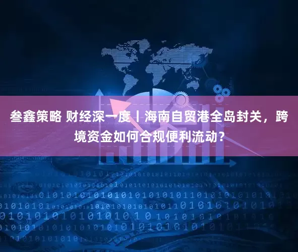 叁鑫策略 财经深一度丨海南自贸港全岛封关，跨境资金如何合规便利流动？