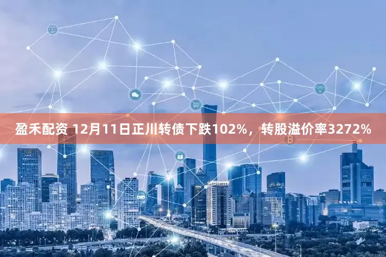 盈禾配资 12月11日正川转债下跌102%，转股溢价率3272%