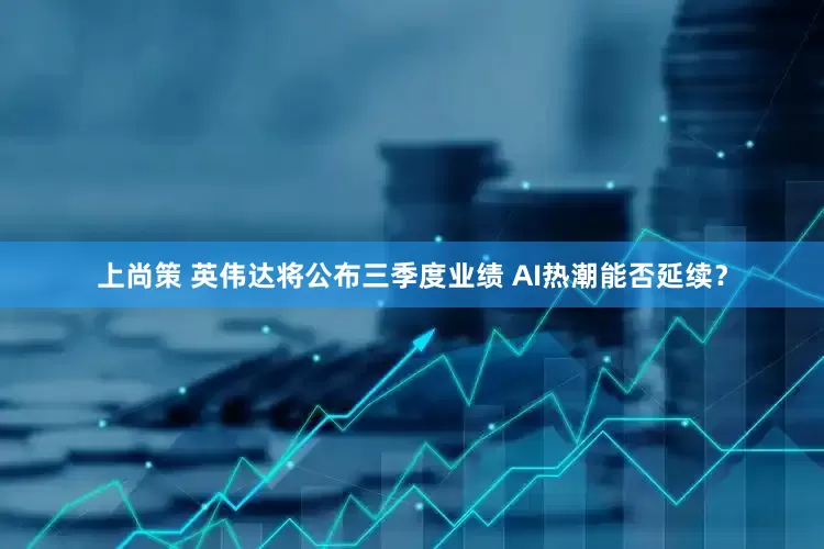 上尚策 英伟达将公布三季度业绩 AI热潮能否延续？