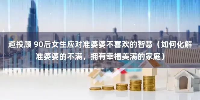 趣投顾 90后女生应对准婆婆不喜欢的智慧（如何化解准婆婆的不满，拥有幸福美满的家庭）