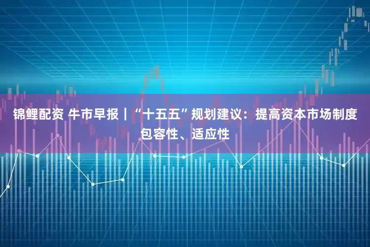 锦鲤配资 牛市早报｜“十五五”规划建议：提高资本市场制度包容性、适应性