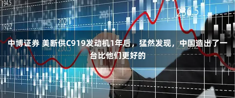 中博证券 美断供C919发动机1年后，猛然发现，中国造出了一台比他们更好的