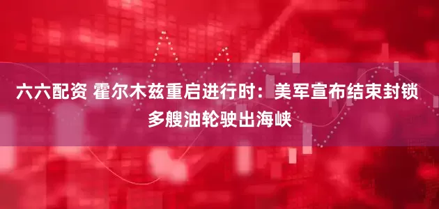 六六配资 霍尔木兹重启进行时：美军宣布结束封锁 多艘油轮驶出海峡