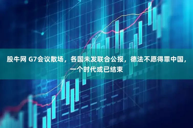 股牛网 G7会议散场，各国未发联合公报，德法不愿得罪中国，一个时代或已结束